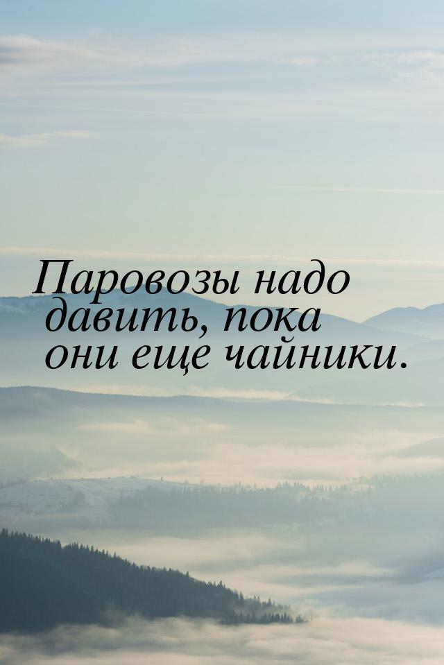 Паровозы надо давить, пока они еще чайники.