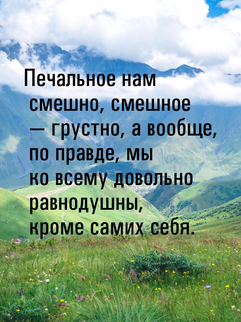 Печальное нам смешно, смешное  грустно, а вообще, по правде, мы ко всему довольно р