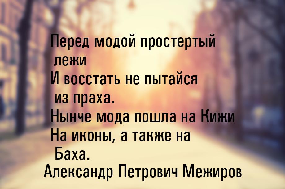 Перед модой простертый лежи И восстать не пытайся из праха. Нынче мода пошла на Кижи На ик