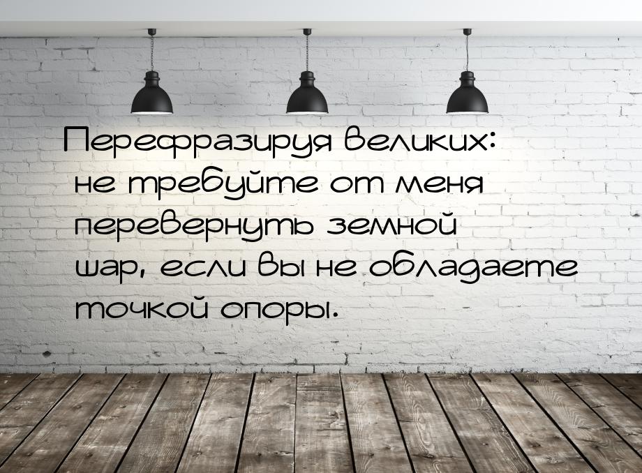 Перефразируя великих: не требуйте от меня перевернуть земной шар, если вы не обладаете точ