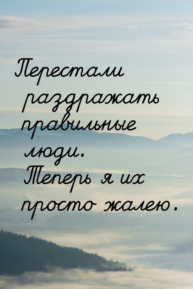 Перестали раздражать правильные люди. Теперь я их просто жалею.