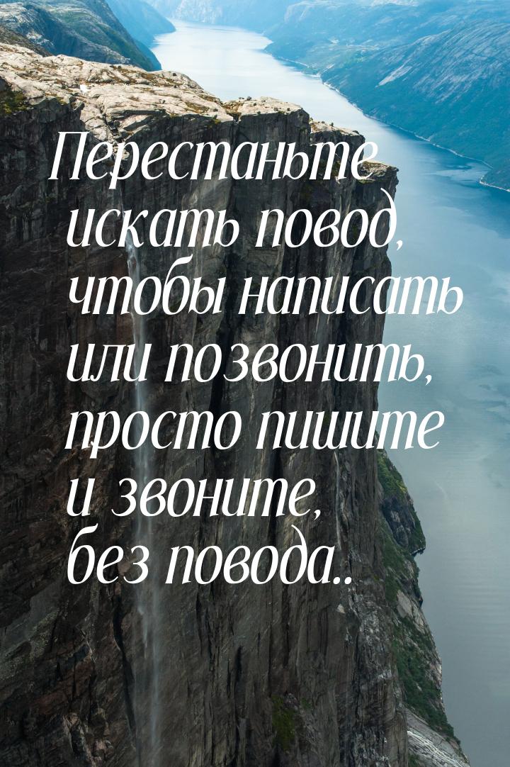 Перестаньте искать повод, чтобы написать или позвонить, просто пишите и звоните, без повод