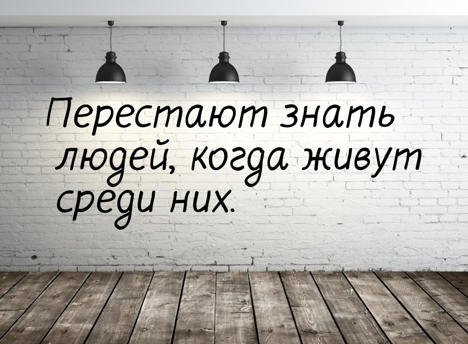 Перестают знать людей, когда живут среди них.