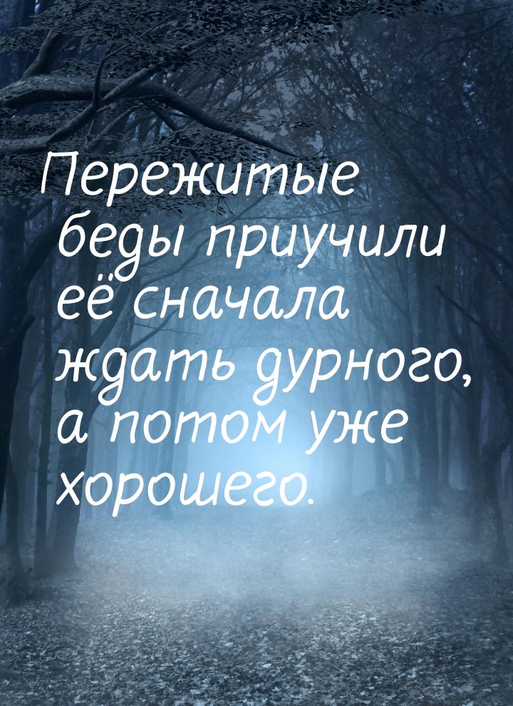 Пережитые беды приучили её сначала ждать дурного, а потом уже хорошего.