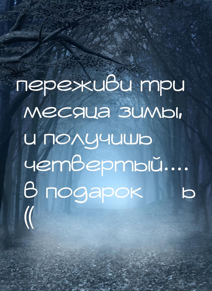 переживи три месяца зимы, и получишь четвертый.... в подарок ***ь ((