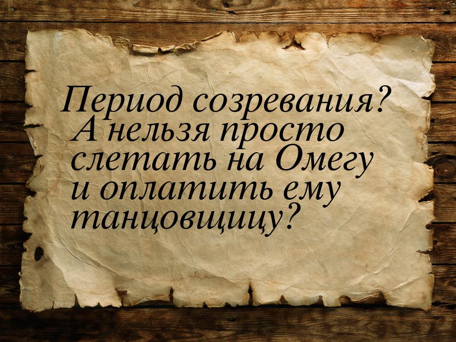 Период созревания? А нельзя просто слетать на Омегу и оплатить ему танцовщицу?