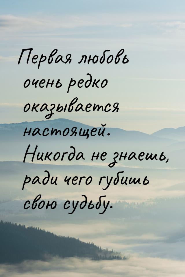 Первая любовь очень редко оказывается настоящей. Никогда не знаешь, ради чего губишь свою 