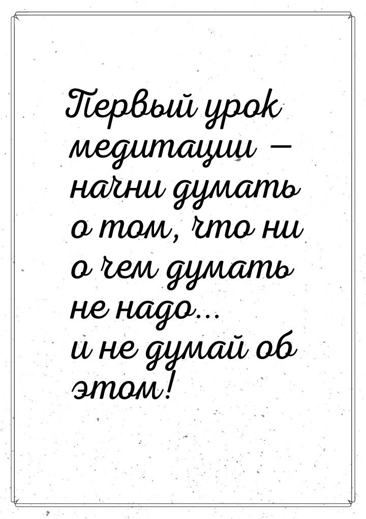 Первый урок медитации  начни думать о том, что ни о чем думать не надо... и не дума