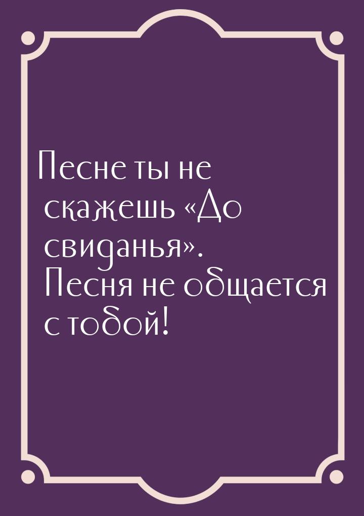 Песне ты не скажешь До свиданья. Песня не общается с тобой!