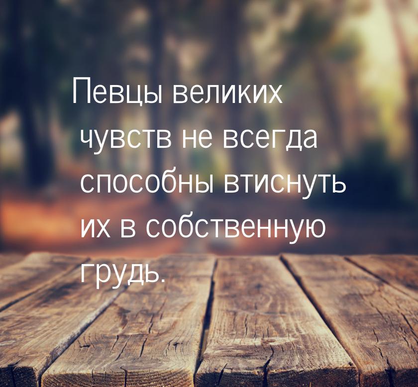 Певцы великих чувств не всегда способны втиснуть их в собственную грудь.