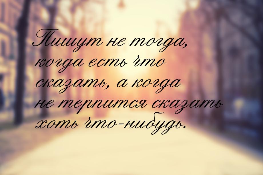 Пишут не тогда, когда есть что сказать, а когда не терпится сказать хоть что-нибудь.