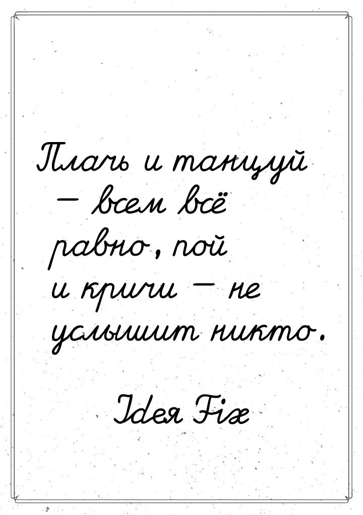 Плачь и танцуй  всем всё равно, пой и кричи  не услышит никто.