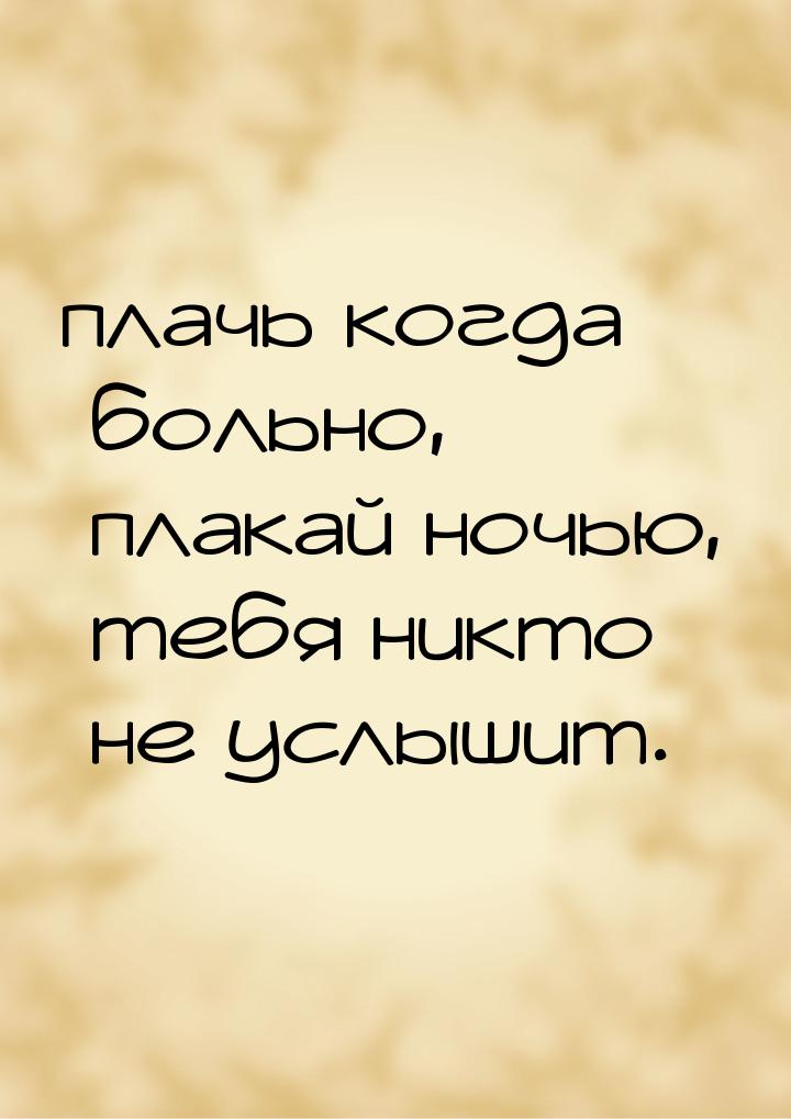 плачь когда больно, плакай ночью, тебя никто не услышит.