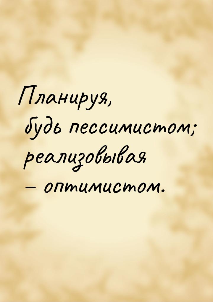 Планируя, будь пессимистом; реализовывая – оптимистом.