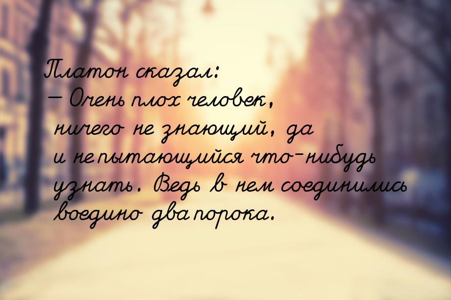Платон сказал: — Очень плох человек, ничего не знающий, да и не пытающийся что-нибудь узна