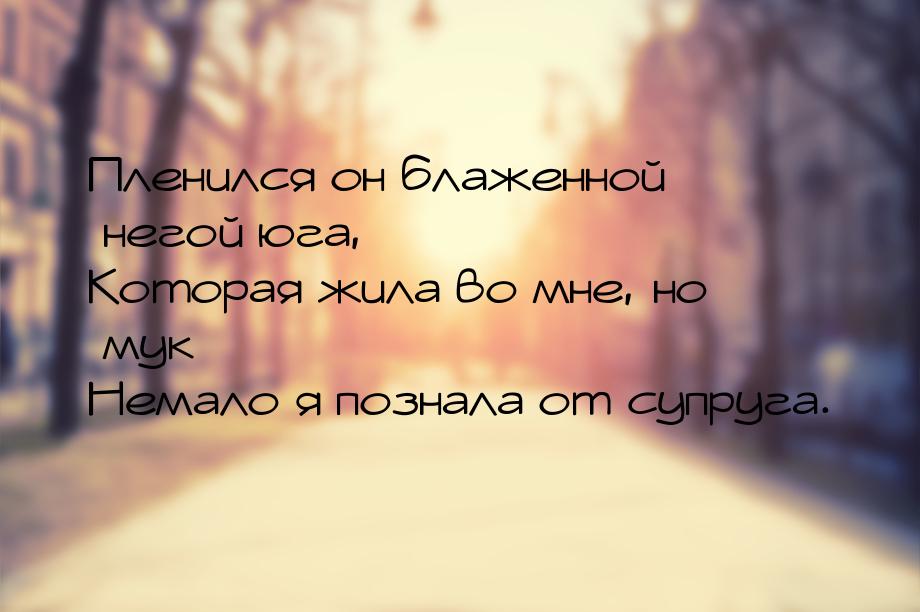 Пленился он блаженной негой юга, Которая жила во мне, но мук Немало я познала от супруга.