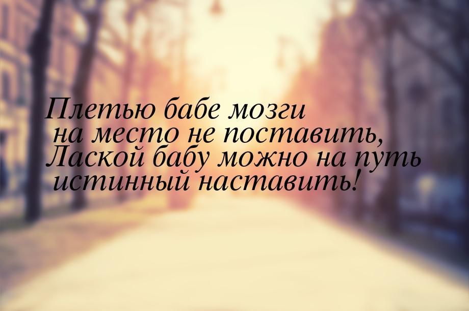 Плетью бабе мозги на место не поставить, Лаской бабу можно на путь истинный наставить!