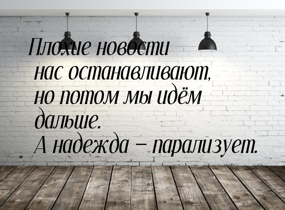 Плохие новости нас останавливают, но потом мы идём дальше. А надежда  парализует.