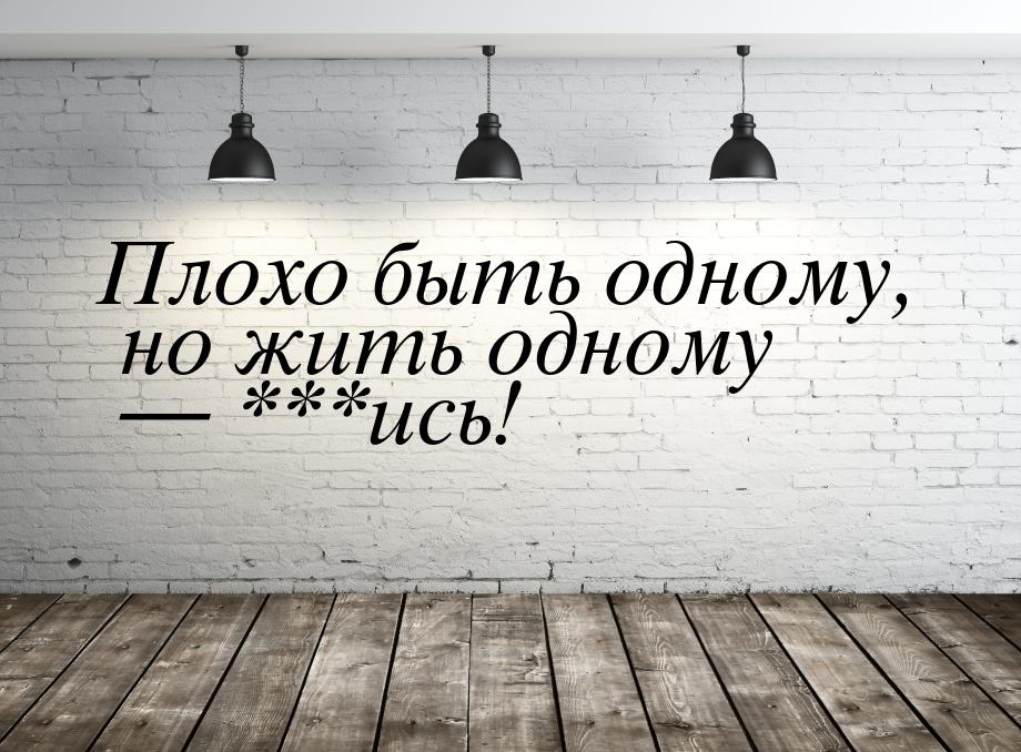 Плохо быть одному, но жить одному — ***ись!