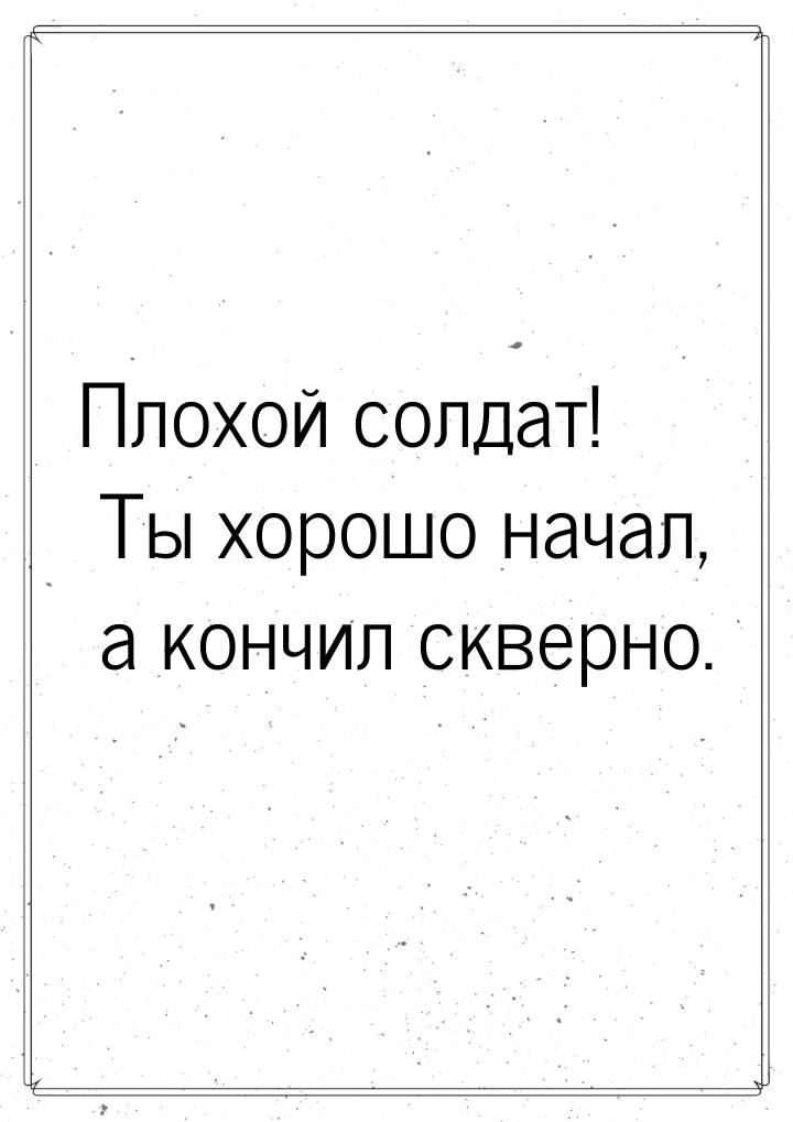 Плохой солдат! Ты хорошо начал, а кончил скверно.