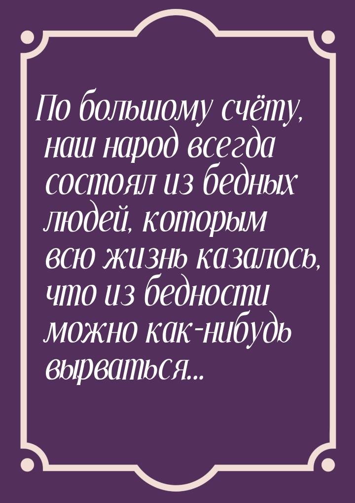 По большому счёту, наш народ всегда состоял из бедных людей, которым всю жизнь казалось, ч