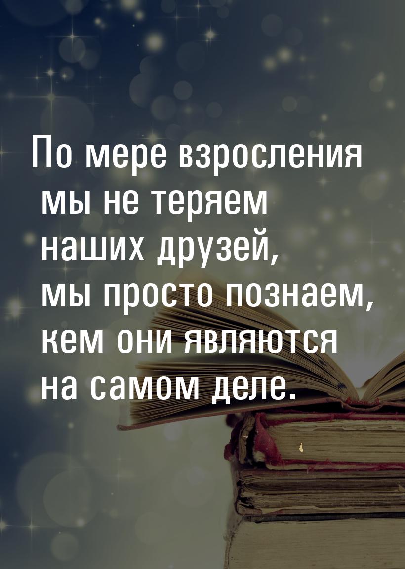 По мере взросления мы не теряем наших друзей, мы просто познаем, кем они являются на самом