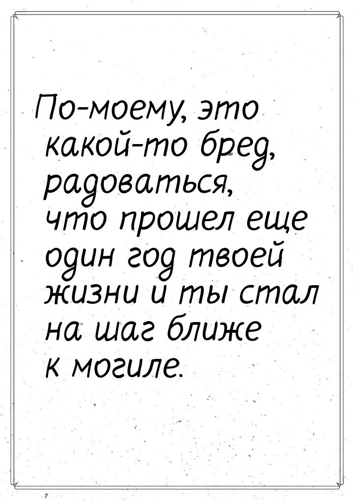 По-моему, это какой-то бред,  радоваться, что прошел еще один год твоей жизни и ты стал на