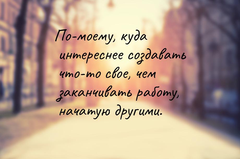 По-моему, куда интереснее создавать что-то свое, чем заканчивать работу, начатую другими.