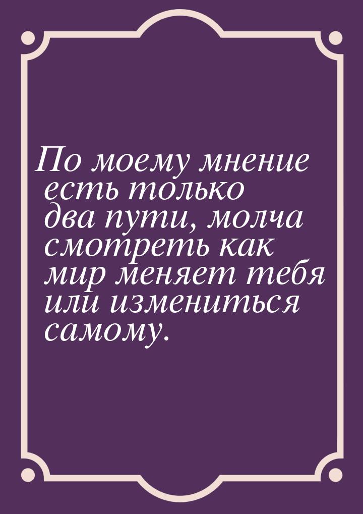 По моему мнение есть только два пути, молча смотреть как мир меняет тебя или измениться са