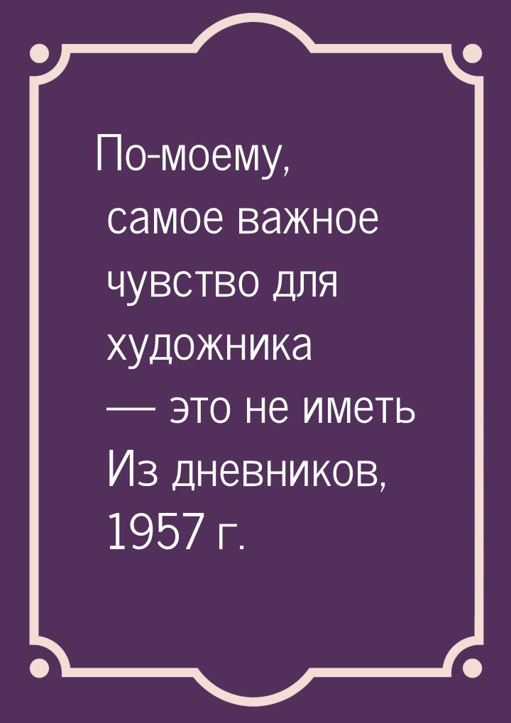 По-моему, самое важное чувство для художника — это не иметь Из дневников, 1957 г.