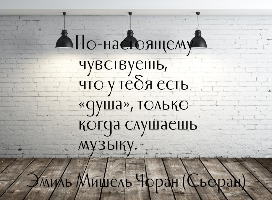 По-настоящему чувствуешь, что у тебя есть «душа», только когда слушаешь музыку.