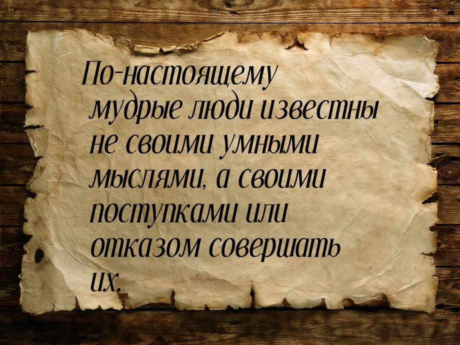 По-настоящему мудрые люди известны не своими умными мыслями, а своими поступками или отказ