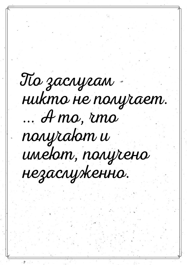 По заслугам никто не получает. ... А то, что получают и имеют, получено незаслуженно.