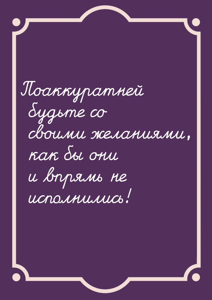 Поаккуратней будьте со своими желаниями, как бы они и впрямь не исполнились!