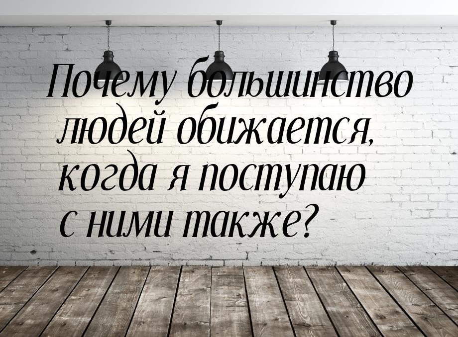 Почему большинство людей обижается, когда я поступаю с ними также?