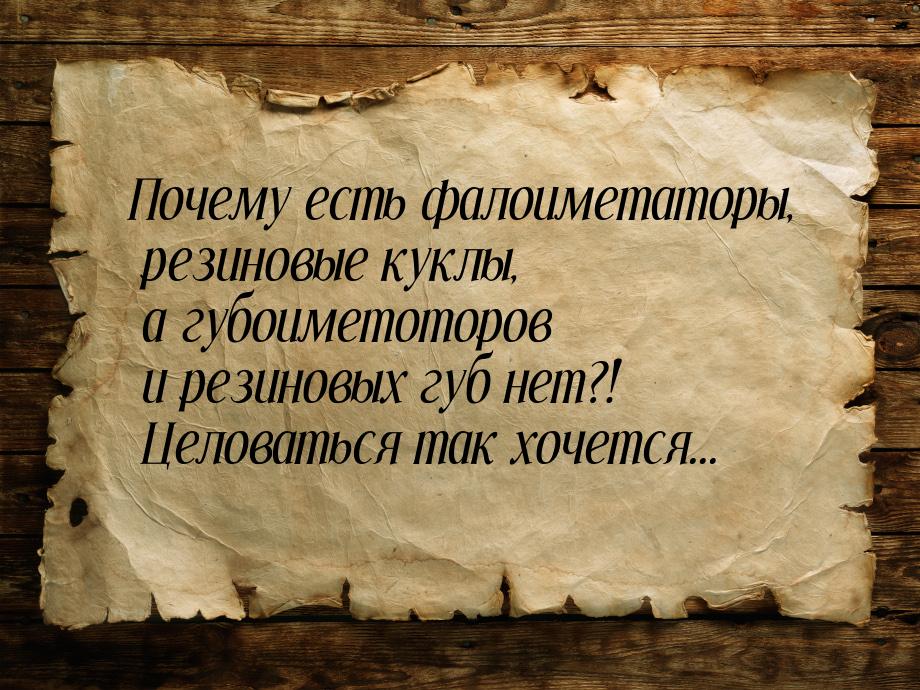 Почему есть фалоиметаторы, резиновые куклы, а губоиметоторов и резиновых губ нет?! Целоват