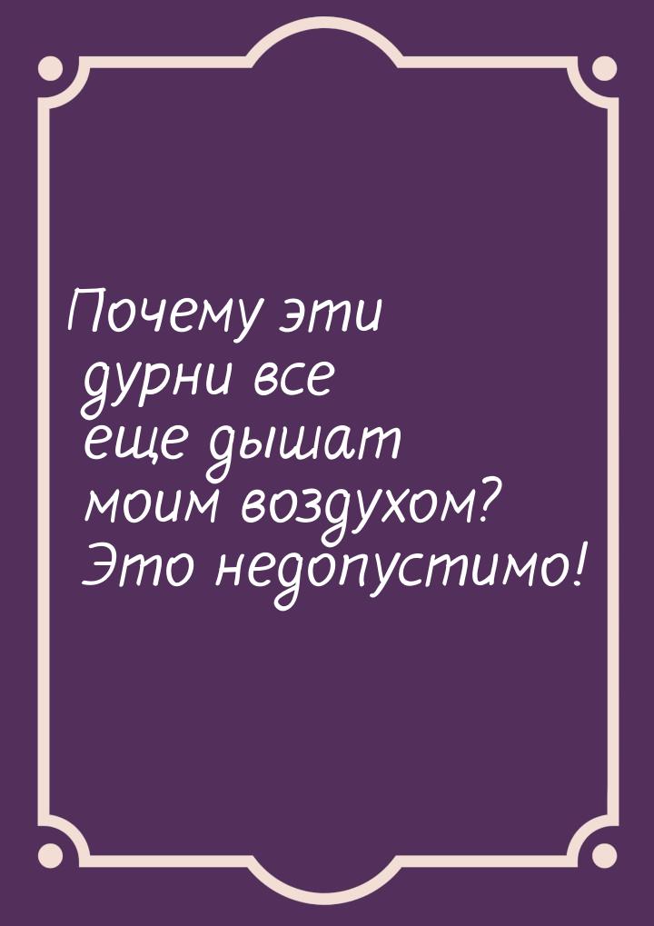 Почему эти дурни все еще дышат моим воздухом? Это недопустимо!