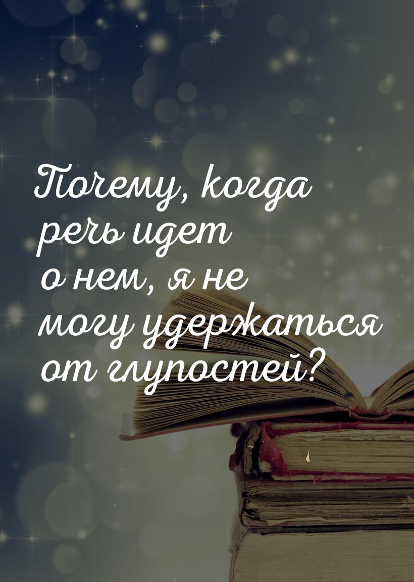 Почему, когда речь идет о нем, я не могу удержаться от глупостей?