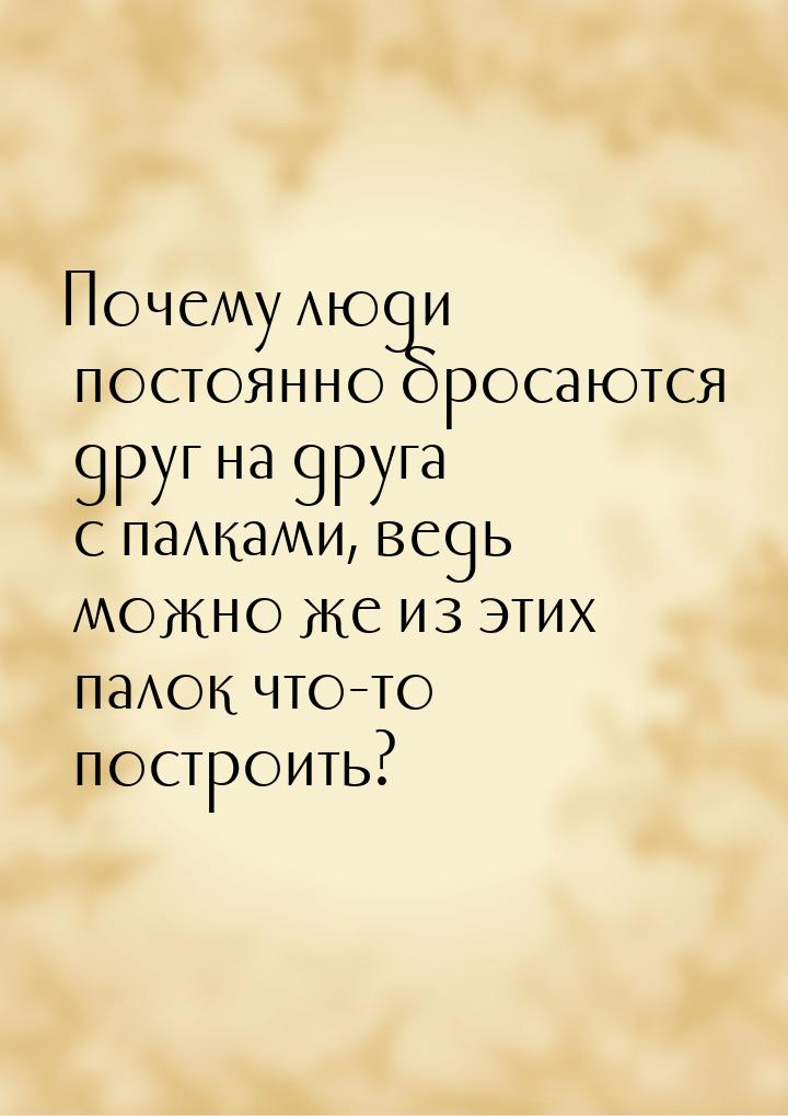 Почему люди постоянно бросаются друг на друга с палками, ведь можно же из этих палок что-т