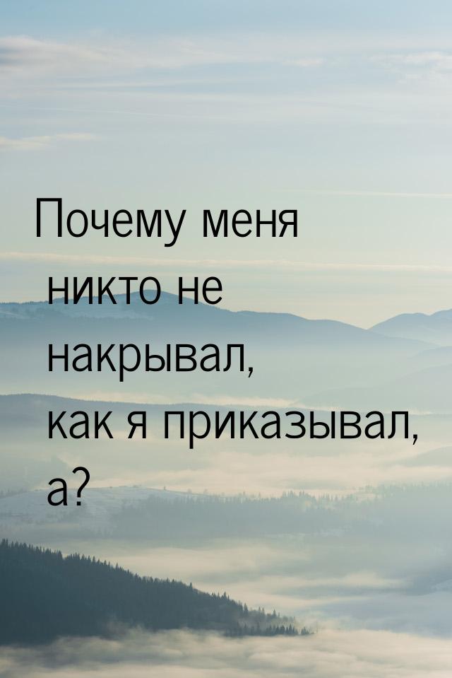 Почему меня никто не накрывал, как я приказывал, а?