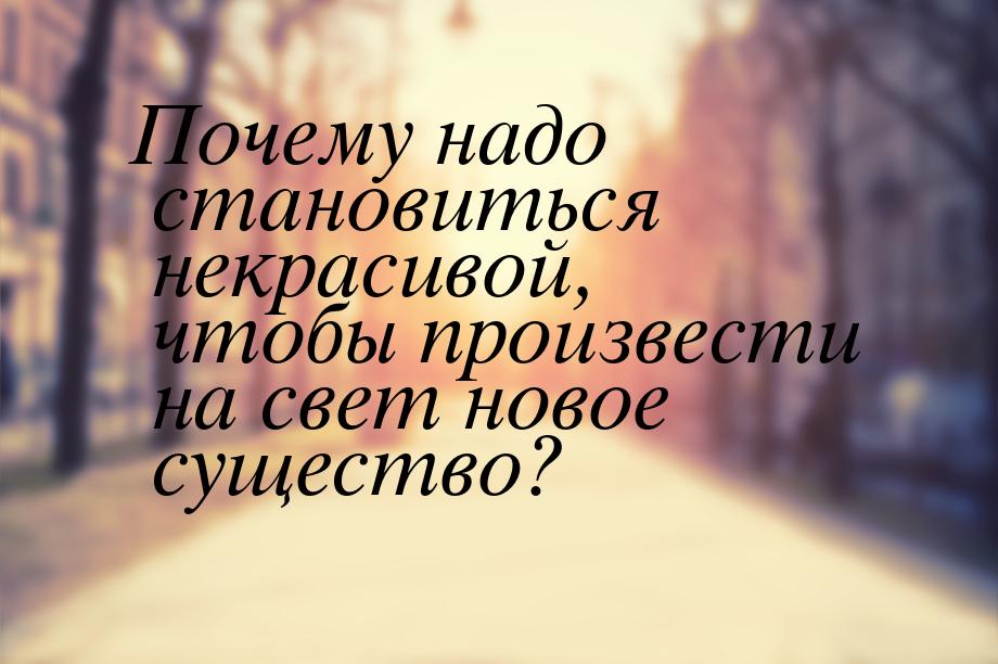 Почему надо становиться некрасивой, чтобы произвести на свет новое существо?