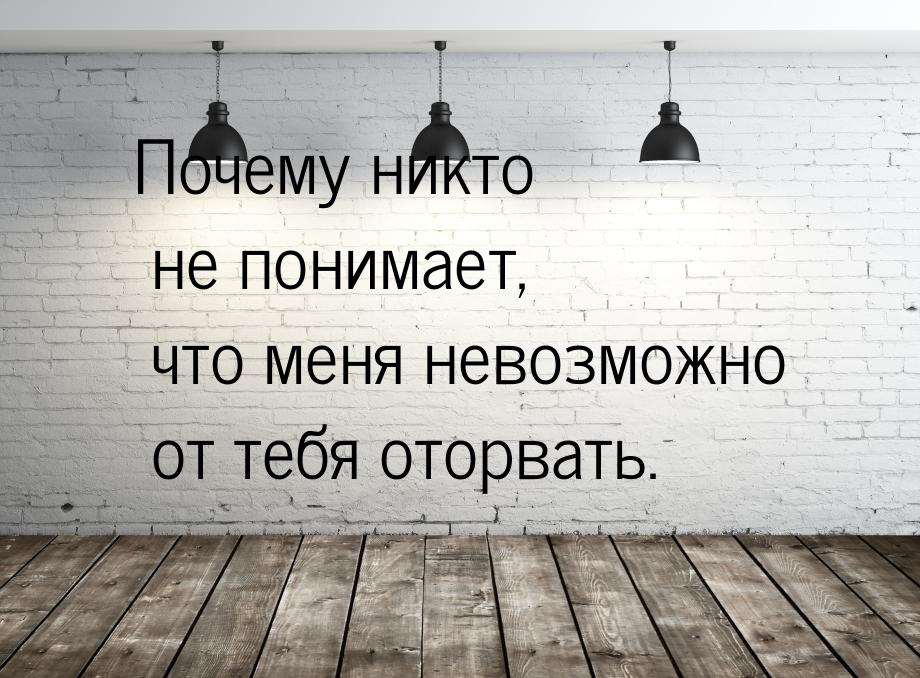 Почему никто не понимает, что меня невозможно от тебя оторвать.