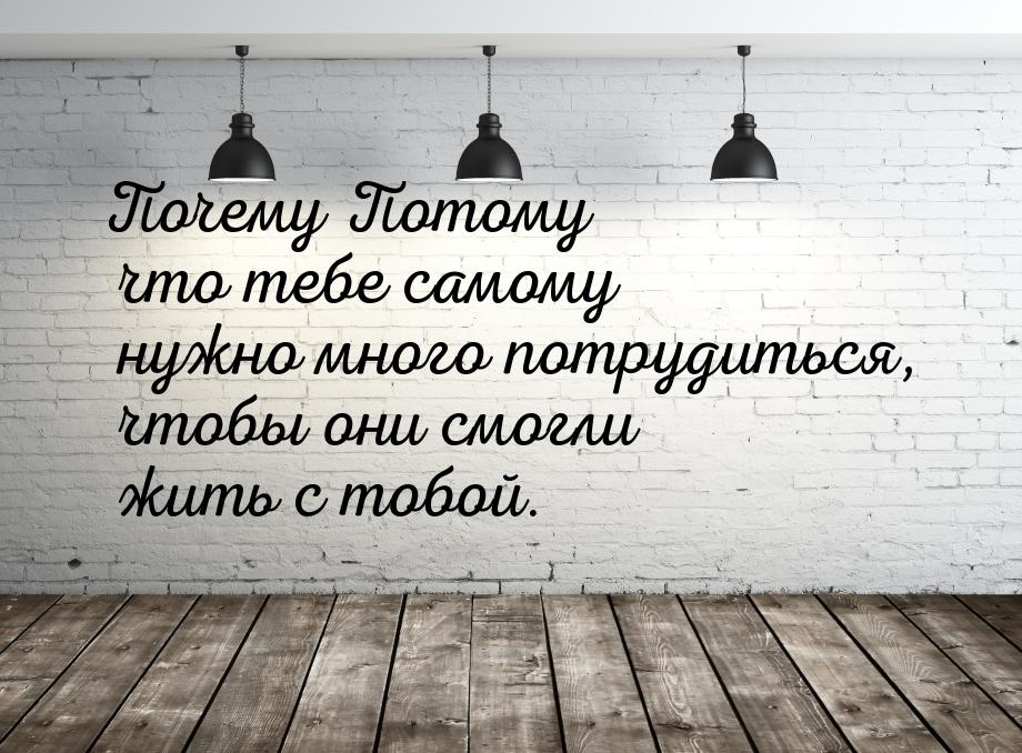 Почему Потому что тебе самому нужно много потрудиться, чтобы они смогли жить с тобой.