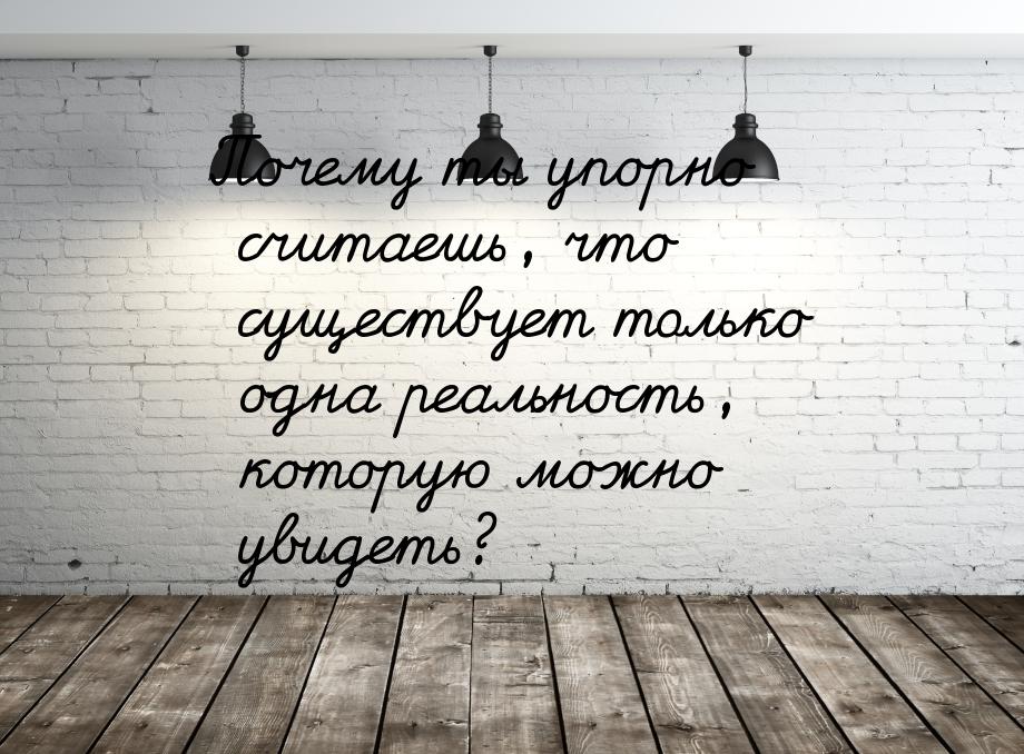 Почему ты упорно считаешь, что существует только одна реальность, которую можно увидеть?