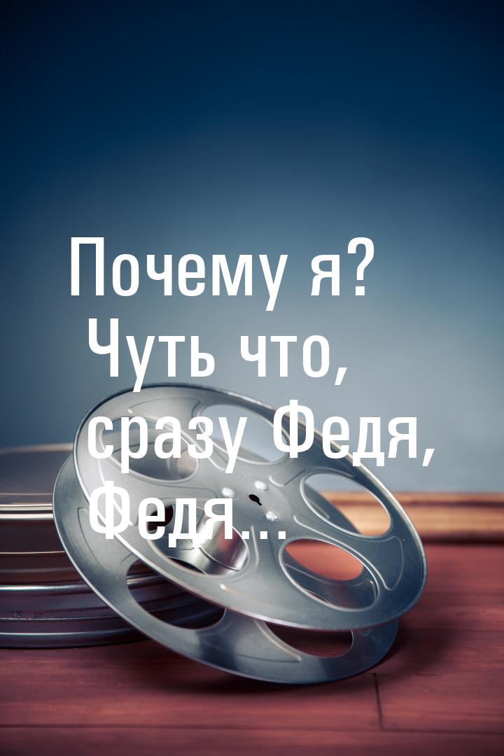 Почему я? Чуть что, сразу Федя, Федя…