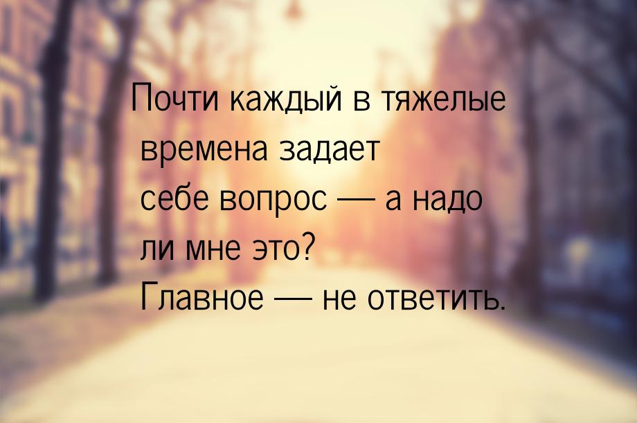 Почти каждый в тяжелые времена задает себе вопрос  а надо ли мне это? Главное &mdas