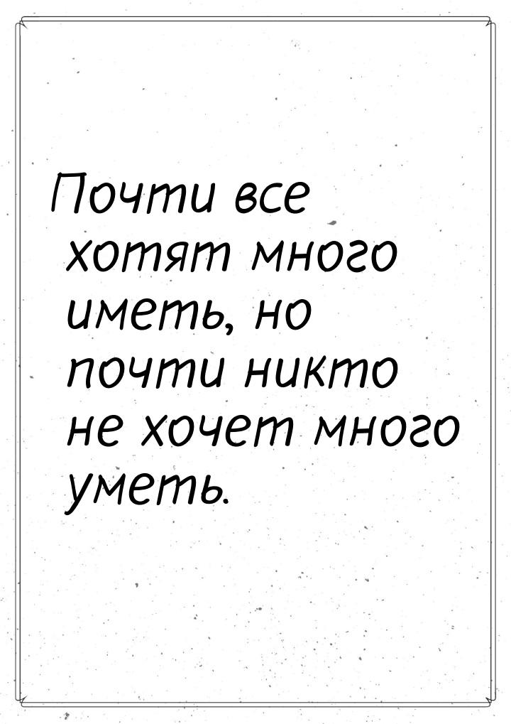 Почти все хотят много иметь, но почти никто не хочет много уметь.