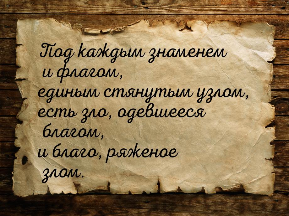 Под каждым знаменем и флагом, единым стянутым узлом, есть зло, одевшееся благом, и благо, 