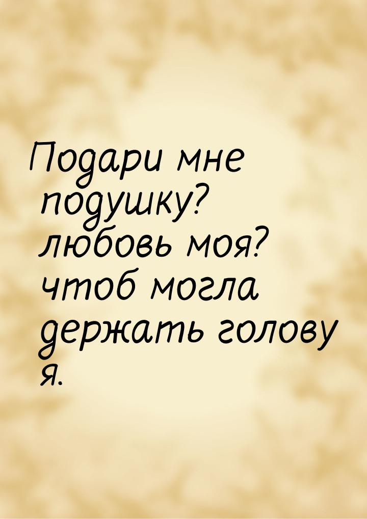 Подари мне подушку? любовь моя? чтоб могла держать голову я.