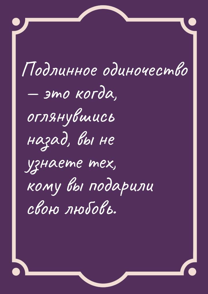 Подлинное одиночество — это когда, оглянувшись назад, вы не узнаете тех, кому вы подарили 